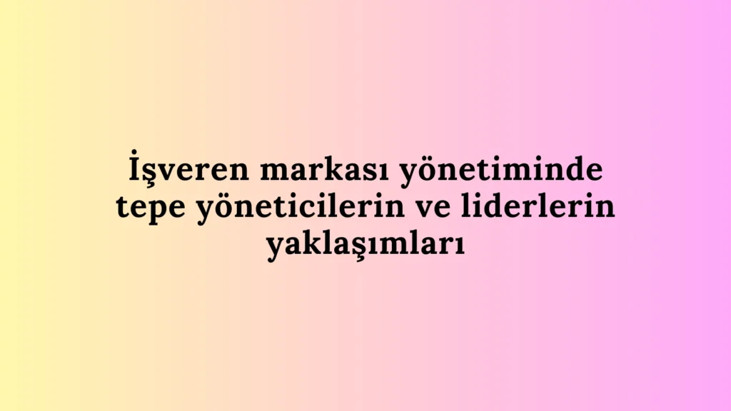 İşveren Markası Yönetiminde Tepe Yöneticilerin ve Liderlerin Yaklaşımları